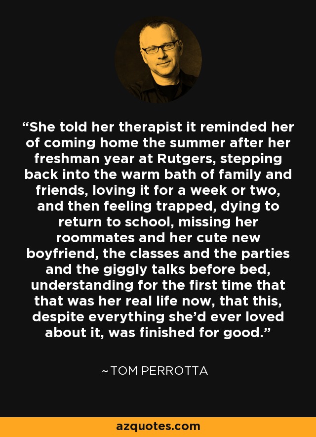 She told her therapist it reminded her of coming home the summer after her freshman year at Rutgers, stepping back into the warm bath of family and friends, loving it for a week or two, and then feeling trapped, dying to return to school, missing her roommates and her cute new boyfriend, the classes and the parties and the giggly talks before bed, understanding for the first time that that was her real life now, that this, despite everything she'd ever loved about it, was finished for good. - Tom Perrotta