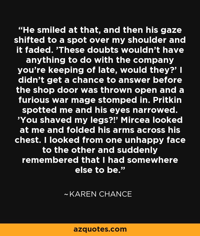 He smiled at that, and then his gaze shifted to a spot over my shoulder and it faded. 'These doubts wouldn’t have anything to do with the company you’re keeping of late, would they?' I didn’t get a chance to answer before the shop door was thrown open and a furious war mage stomped in. Pritkin spotted me and his eyes narrowed. 'You shaved my legs?!' Mircea looked at me and folded his arms across his chest. I looked from one unhappy face to the other and suddenly remembered that I had somewhere else to be. - Karen Chance