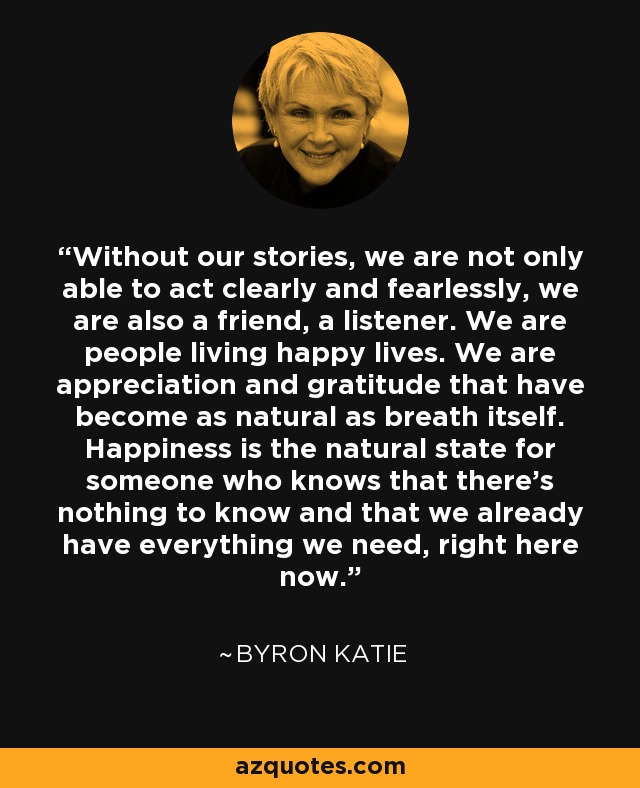 Without our stories, we are not only able to act clearly and fearlessly, we are also a friend, a listener. We are people living happy lives. We are appreciation and gratitude that have become as natural as breath itself. Happiness is the natural state for someone who knows that there's nothing to know and that we already have everything we need, right here now. - Byron Katie