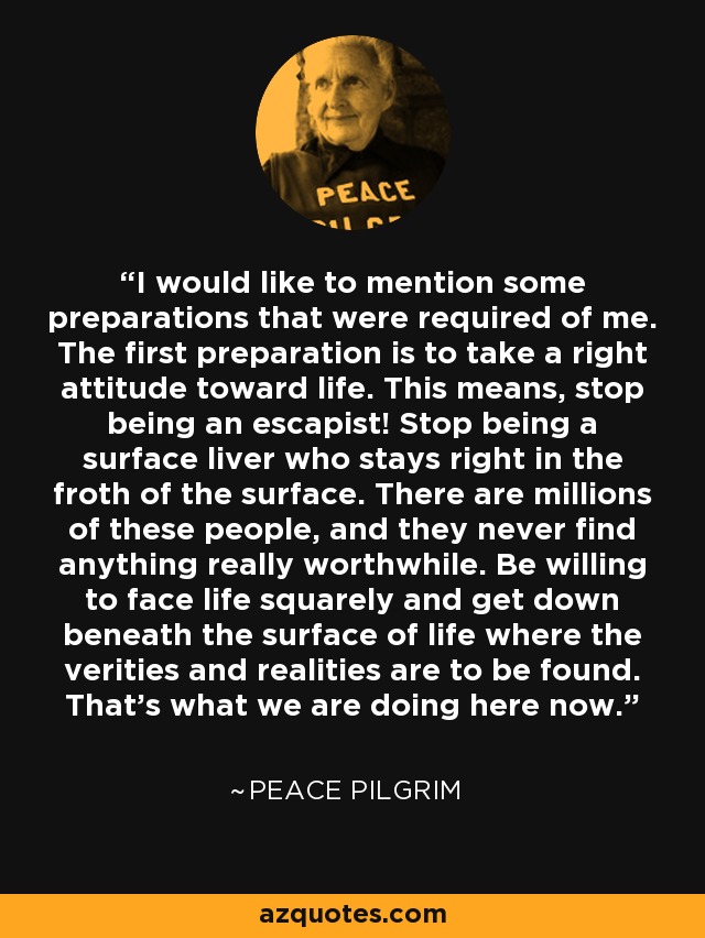 I would like to mention some preparations that were required of me. The first preparation is to take a right attitude toward life. This means, stop being an escapist! Stop being a surface liver who stays right in the froth of the surface. There are millions of these people, and they never find anything really worthwhile. Be willing to face life squarely and get down beneath the surface of life where the verities and realities are to be found. That's what we are doing here now. - Peace Pilgrim