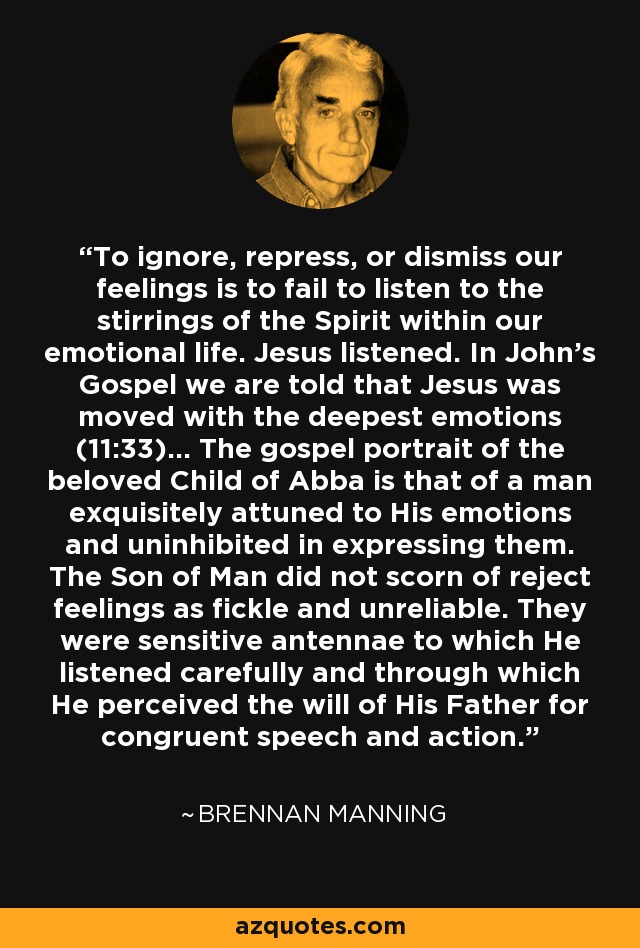 To ignore, repress, or dismiss our feelings is to fail to listen to the stirrings of the Spirit within our emotional life. Jesus listened. In John's Gospel we are told that Jesus was moved with the deepest emotions (11:33)... The gospel portrait of the beloved Child of Abba is that of a man exquisitely attuned to His emotions and uninhibited in expressing them. The Son of Man did not scorn of reject feelings as fickle and unreliable. They were sensitive antennae to which He listened carefully and through which He perceived the will of His Father for congruent speech and action. - Brennan Manning