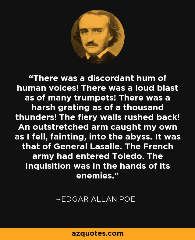 There was a discordant hum of human voices! There was a loud blast as of many trumpets! There was a harsh grating as of a thousand thunders! The fiery walls rushed back! An outstretched arm caught my own as I fell, fainting, into the abyss. It was that of General Lasalle. The French army had entered Toledo. The Inquisition was in the hands of its enemies. - Edgar Allan Poe