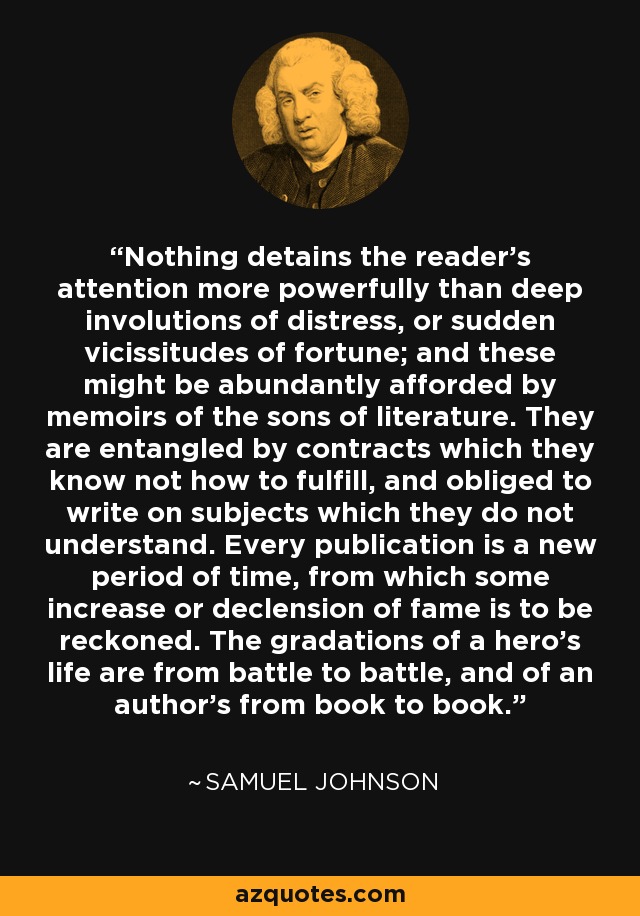 Nothing detains the reader's attention more powerfully than deep involutions of distress, or sudden vicissitudes of fortune; and these might be abundantly afforded by memoirs of the sons of literature. They are entangled by contracts which they know not how to fulfill, and obliged to write on subjects which they do not understand. Every publication is a new period of time, from which some increase or declension of fame is to be reckoned. The gradations of a hero's life are from battle to battle, and of an author's from book to book. - Samuel Johnson