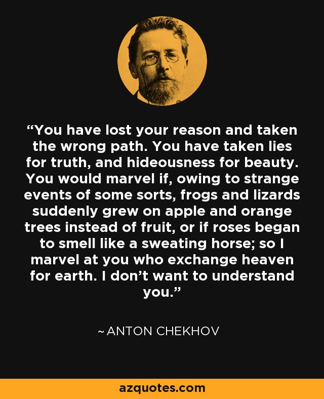 You have lost your reason and taken the wrong path. You have taken lies for truth, and hideousness for beauty. You would marvel if, owing to strange events of some sorts, frogs and lizards suddenly grew on apple and orange trees instead of fruit, or if roses began to smell like a sweating horse; so I marvel at you who exchange heaven for earth. I don't want to understand you. - Anton Chekhov