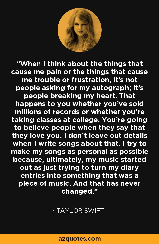 When I think about the things that cause me pain or the things that cause me trouble or frustration, it's not people asking for my autograph; it's people breaking my heart. That happens to you whether you've sold millions of records or whether you're taking classes at college. You're going to believe people when they say that they love you. I don't leave out details when I write songs about that. I try to make my songs as personal as possible because, ultimately, my music started out as just trying to turn my diary entries into something that was a piece of music. And that has never changed. - Taylor Swift