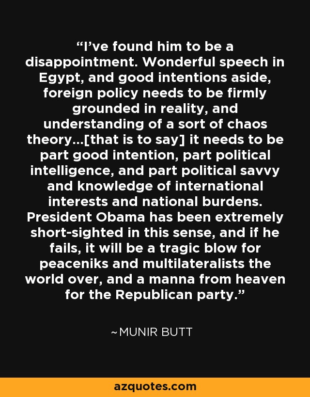 I've found him to be a disappointment. Wonderful speech in Egypt, and good intentions aside, foreign policy needs to be firmly grounded in reality, and understanding of a sort of chaos theory...[that is to say] it needs to be part good intention, part political intelligence, and part political savvy and knowledge of international interests and national burdens. President Obama has been extremely short-sighted in this sense, and if he fails, it will be a tragic blow for peaceniks and multilateralists the world over, and a manna from heaven for the Republican party. - Munir Butt