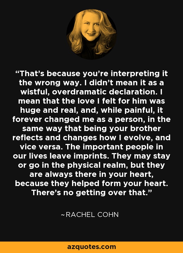 That's because you're interpreting it the wrong way. I didn't mean it as a wistful, overdramatic declaration. I mean that the love I felt for him was huge and real, and, while painful, it forever changed me as a person, in the same way that being your brother reflects and changes how I evolve, and vice versa. The important people in our lives leave imprints. They may stay or go in the physical realm, but they are always there in your heart, because they helped form your heart. There's no getting over that. - Rachel Cohn