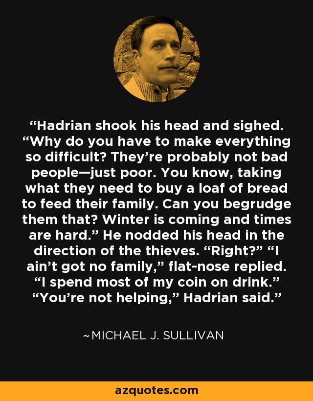 Hadrian shook his head and sighed. “Why do you have to make everything so difficult? They’re probably not bad people—just poor. You know, taking what they need to buy a loaf of bread to feed their family. Can you begrudge them that? Winter is coming and times are hard.” He nodded his head in the direction of the thieves. “Right?” “I ain’t got no family,” flat-nose replied. “I spend most of my coin on drink.” “You’re not helping,” Hadrian said. - Michael J. Sullivan