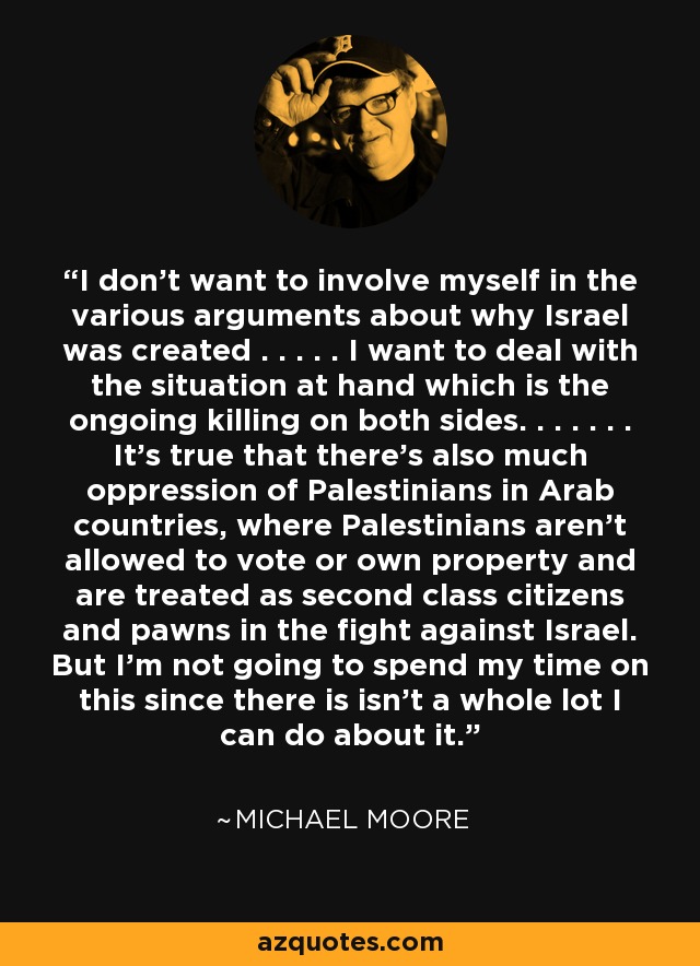 I don't want to involve myself in the various arguments about why Israel was created . . . . . I want to deal with the situation at hand which is the ongoing killing on both sides. . . . . . . It's true that there's also much oppression of Palestinians in Arab countries, where Palestinians aren't allowed to vote or own property and are treated as second class citizens and pawns in the fight against Israel. But I'm not going to spend my time on this since there is isn't a whole lot I can do about it. - Michael Moore