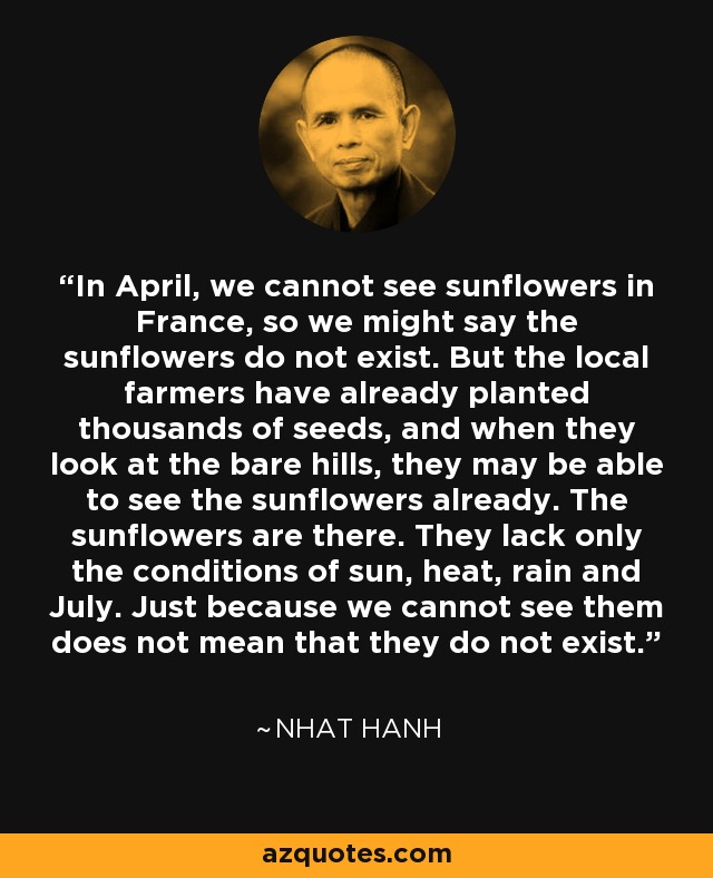 In April, we cannot see sunflowers in France, so we might say the sunflowers do not exist. But the local farmers have already planted thousands of seeds, and when they look at the bare hills, they may be able to see the sunflowers already. The sunflowers are there. They lack only the conditions of sun, heat, rain and July. Just because we cannot see them does not mean that they do not exist. - Nhat Hanh