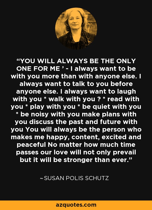 YOU WILL ALWAYS BE THE ONLY ONE FOR ME ' - I always want to be with you more than with anyone else. I always want to talk to you before anyone else. I always want to laugh with you * walk with you ? * read with you * play with you * be quiet with you * be noisy with you make plans with you discuss the past and future with you You will always be the person who makes me happy, content, excited and peaceful No matter how much time passes our love will not only prevail but it will be stronger than ever. - Susan Polis Schutz