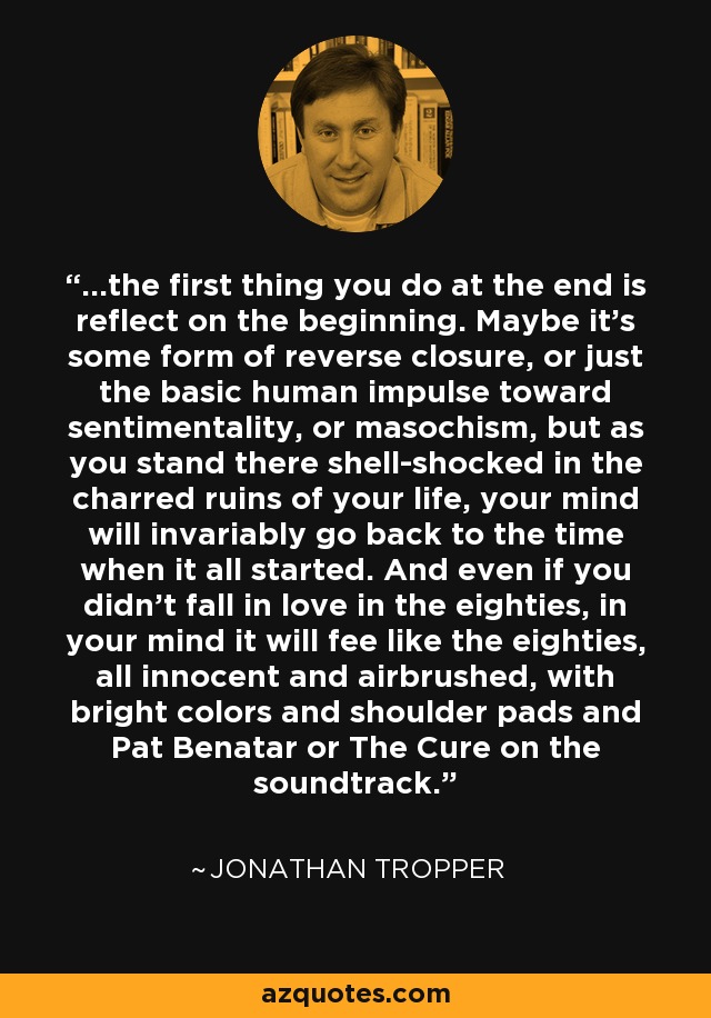 ...the first thing you do at the end is reflect on the beginning. Maybe it's some form of reverse closure, or just the basic human impulse toward sentimentality, or masochism, but as you stand there shell-shocked in the charred ruins of your life, your mind will invariably go back to the time when it all started. And even if you didn't fall in love in the eighties, in your mind it will fee like the eighties, all innocent and airbrushed, with bright colors and shoulder pads and Pat Benatar or The Cure on the soundtrack. - Jonathan Tropper