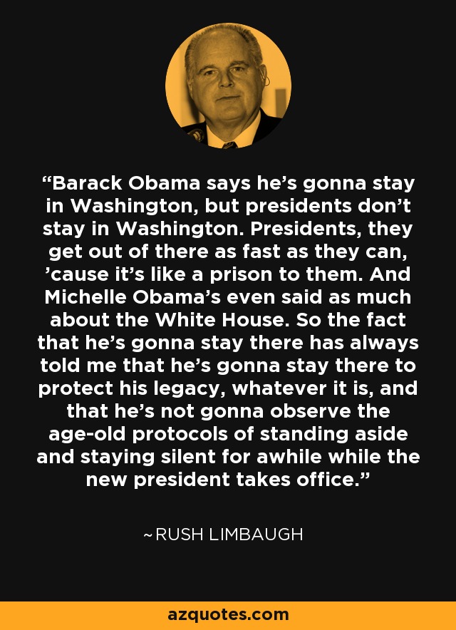 Barack Obama says he's gonna stay in Washington, but presidents don't stay in Washington. Presidents, they get out of there as fast as they can, 'cause it's like a prison to them. And Michelle Obama's even said as much about the White House. So the fact that he's gonna stay there has always told me that he's gonna stay there to protect his legacy, whatever it is, and that he's not gonna observe the age-old protocols of standing aside and staying silent for awhile while the new president takes office. - Rush Limbaugh