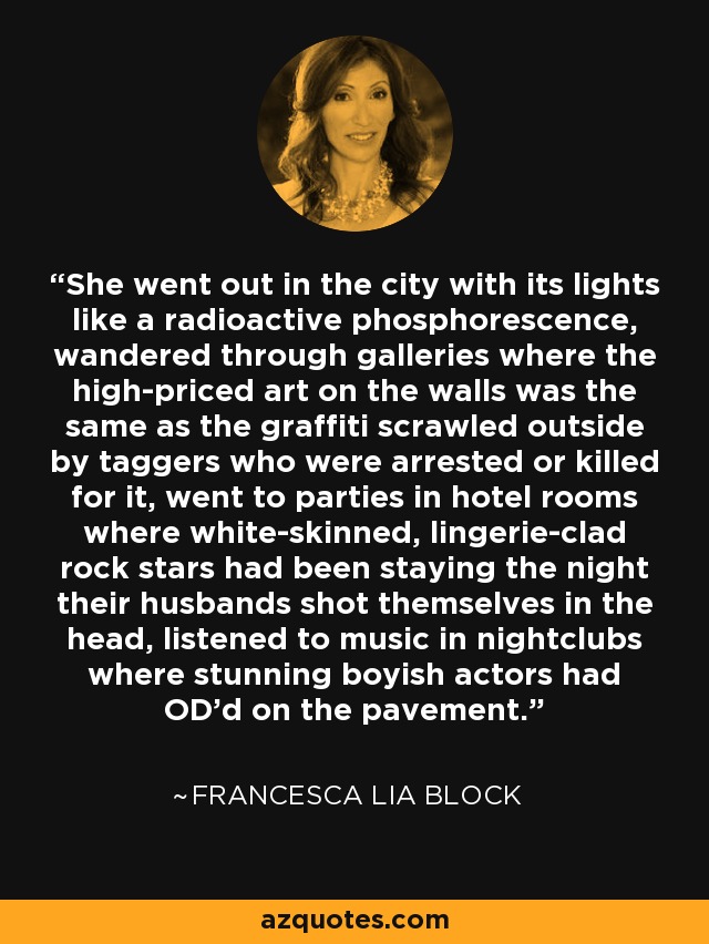 She went out in the city with its lights like a radioactive phosphorescence, wandered through galleries where the high-priced art on the walls was the same as the graffiti scrawled outside by taggers who were arrested or killed for it, went to parties in hotel rooms where white-skinned, lingerie-clad rock stars had been staying the night their husbands shot themselves in the head, listened to music in nightclubs where stunning boyish actors had OD'd on the pavement. - Francesca Lia Block