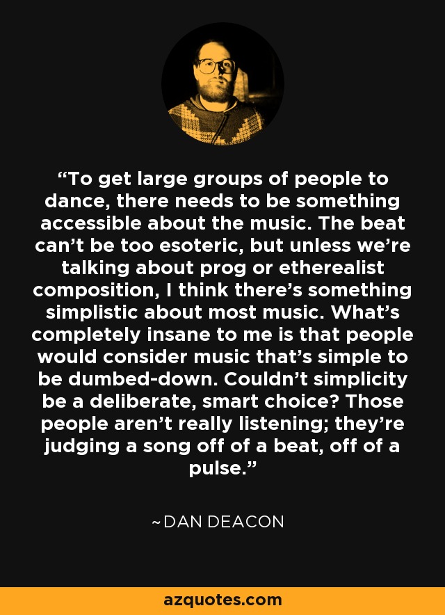 To get large groups of people to dance, there needs to be something accessible about the music. The beat can't be too esoteric, but unless we're talking about prog or etherealist composition, I think there's something simplistic about most music. What's completely insane to me is that people would consider music that's simple to be dumbed-down. Couldn't simplicity be a deliberate, smart choice? Those people aren't really listening; they're judging a song off of a beat, off of a pulse. - Dan Deacon