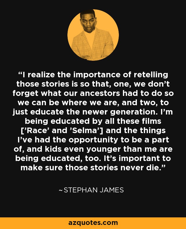 I realize the importance of retelling those stories is so that, one, we don't forget what our ancestors had to do so we can be where we are, and two, to just educate the newer generation. I'm being educated by all these films ['Race' and 'Selma'] and the things I've had the opportunity to be a part of, and kids even younger than me are being educated, too. It's important to make sure those stories never die. - Stephan James