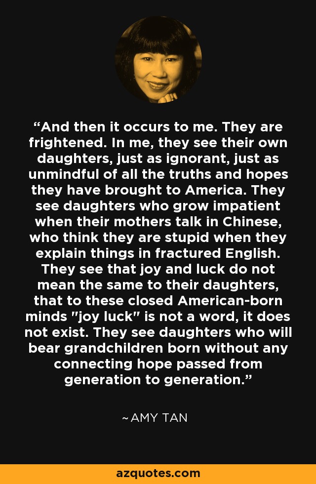 And then it occurs to me. They are frightened. In me, they see their own daughters, just as ignorant, just as unmindful of all the truths and hopes they have brought to America. They see daughters who grow impatient when their mothers talk in Chinese, who think they are stupid when they explain things in fractured English. They see that joy and luck do not mean the same to their daughters, that to these closed American-born minds 