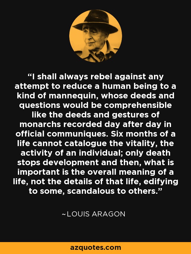 I shall always rebel against any attempt to reduce a human being to a kind of mannequin, whose deeds and questions would be comprehensible like the deeds and gestures of monarchs recorded day after day in official communiques. Six months of a life cannot catalogue the vitality, the activity of an individual; only death stops development and then, what is important is the overall meaning of a life, not the details of that life, edifying to some, scandalous to others. - Louis Aragon