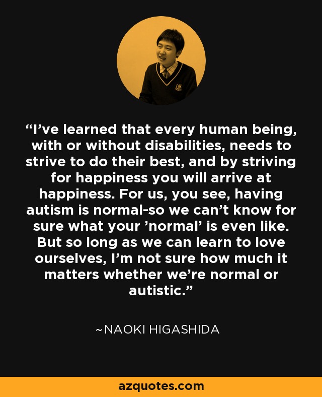 I've learned that every human being, with or without disabilities, needs to strive to do their best, and by striving for happiness you will arrive at happiness. For us, you see, having autism is normal-so we can't know for sure what your 'normal' is even like. But so long as we can learn to love ourselves, I'm not sure how much it matters whether we're normal or autistic. - Naoki Higashida