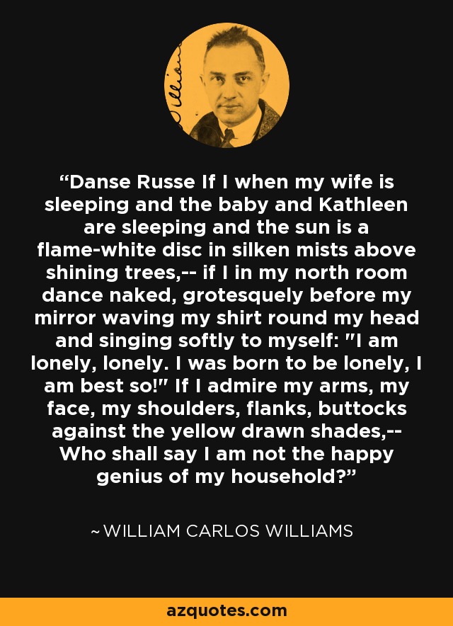 Danse Russe If I when my wife is sleeping and the baby and Kathleen are sleeping and the sun is a flame-white disc in silken mists above shining trees,-- if I in my north room dance naked, grotesquely before my mirror waving my shirt round my head and singing softly to myself: 