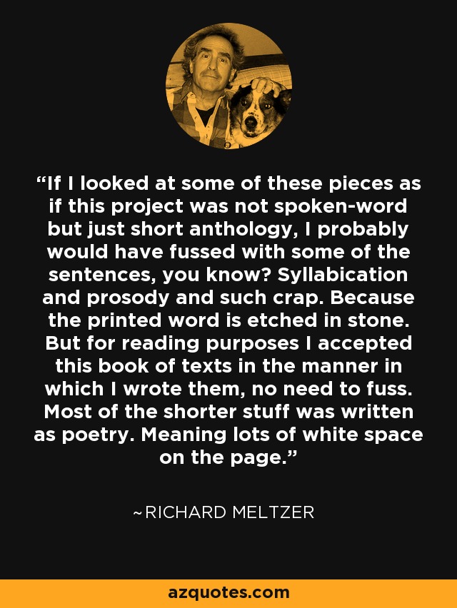 If I looked at some of these pieces as if this project was not spoken-word but just short anthology, I probably would have fussed with some of the sentences, you know? Syllabication and prosody and such crap. Because the printed word is etched in stone. But for reading purposes I accepted this book of texts in the manner in which I wrote them, no need to fuss. Most of the shorter stuff was written as poetry. Meaning lots of white space on the page. - Richard Meltzer