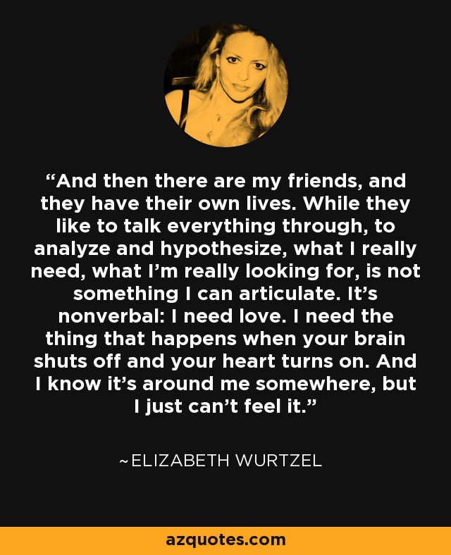 And then there are my friends, and they have their own lives. While they like to talk everything through, to analyze and hypothesize, what I really need, what I'm really looking for, is not something I can articulate. It's nonverbal: I need love. I need the thing that happens when your brain shuts off and your heart turns on. And I know it's around me somewhere, but I just can't feel it. - Elizabeth Wurtzel