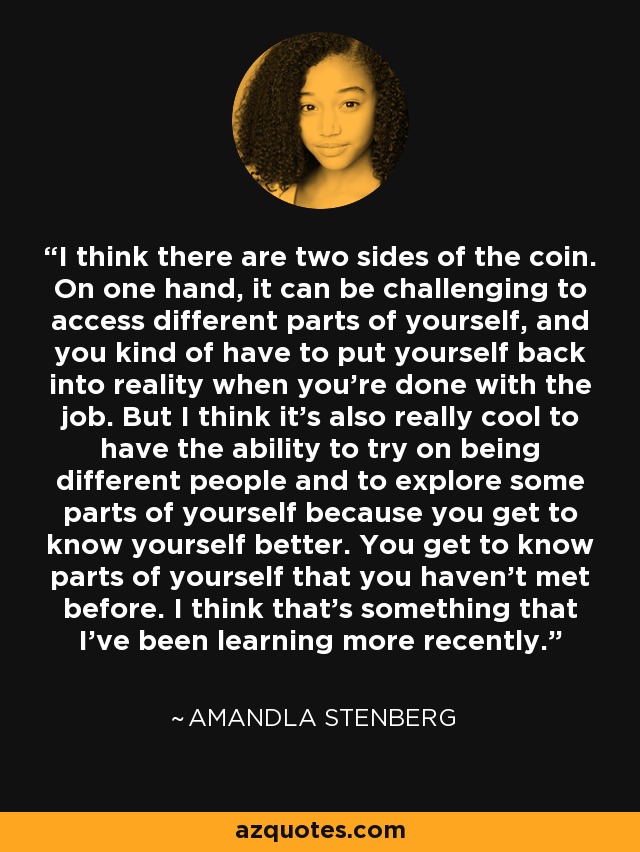 I think there are two sides of the coin. On one hand, it can be challenging to access different parts of yourself, and you kind of have to put yourself back into reality when you're done with the job. But I think it's also really cool to have the ability to try on being different people and to explore some parts of yourself because you get to know yourself better. You get to know parts of yourself that you haven't met before. I think that's something that I've been learning more recently. - Amandla Stenberg