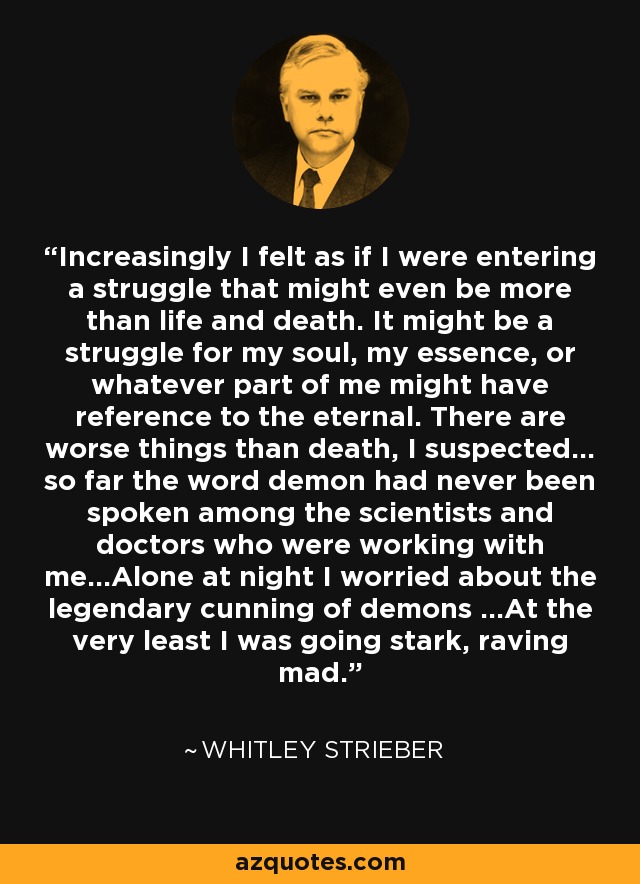 Increasingly I felt as if I were entering a struggle that might even be more than life and death. It might be a struggle for my soul, my essence, or whatever part of me might have reference to the eternal. There are worse things than death, I suspected... so far the word demon had never been spoken among the scientists and doctors who were working with me...Alone at night I worried about the legendary cunning of demons ...At the very least I was going stark, raving mad. - Whitley Strieber