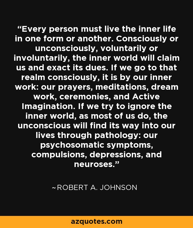 Every person must live the inner life in one form or another. Consciously or unconsciously, voluntarily or involuntarily, the inner world will claim us and exact its dues. If we go to that realm consciously, it is by our inner work: our prayers, meditations, dream work, ceremonies, and Active Imagination. If we try to ignore the inner world, as most of us do, the unconscious will find its way into our lives through pathology: our psychosomatic symptoms, compulsions, depressions, and neuroses. - Robert A. Johnson