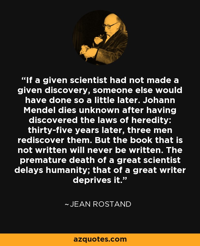 If a given scientist had not made a given discovery, someone else would have done so a little later. Johann Mendel dies unknown after having discovered the laws of heredity: thirty-five years later, three men rediscover them. But the book that is not written will never be written. The premature death of a great scientist delays humanity; that of a great writer deprives it. - Jean Rostand