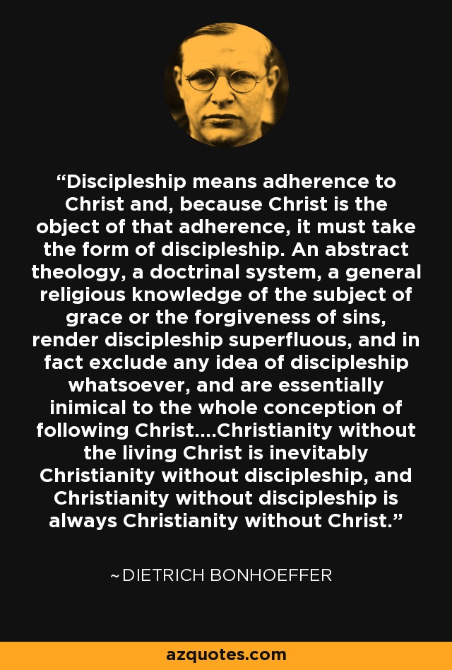 Discipleship means adherence to Christ and, because Christ is the object of that adherence, it must take the form of discipleship. An abstract theology, a doctrinal system, a general religious knowledge of the subject of grace or the forgiveness of sins, render discipleship superfluous, and in fact exclude any idea of discipleship whatsoever, and are essentially inimical to the whole conception of following Christ....Christianity without the living Christ is inevitably Christianity without discipleship, and Christianity without discipleship is always Christianity without Christ. - Dietrich Bonhoeffer