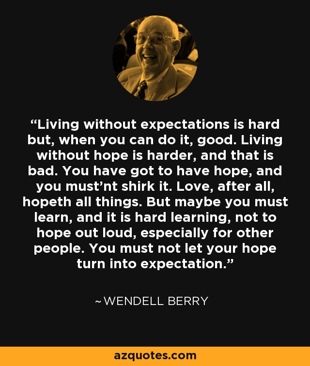 Vivir sin expectativas es duro pero, cuando puedes hacerlo, bueno. Vivir sin esperanza es más difícil, y eso es malo. Hay que tener esperanza, y no hay que eludirla. El amor, al fin y al cabo, todo lo espera. Pero tal vez debas aprender, y es un aprendizaje difícil, a no tener esperanza en voz alta, especialmente por otras personas. No debes dejar que tu esperanza se convierta en expectativa. - Wendell Berry