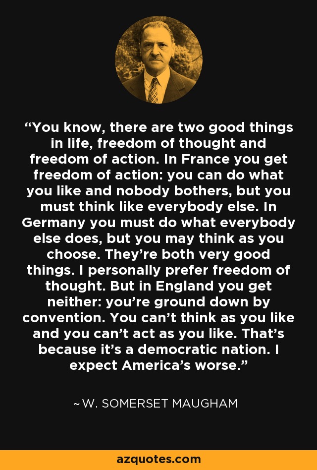 You know, there are two good things in life, freedom of thought and freedom of action. In France you get freedom of action: you can do what you like and nobody bothers, but you must think like everybody else. In Germany you must do what everybody else does, but you may think as you choose. They're both very good things. I personally prefer freedom of thought. But in England you get neither: you're ground down by convention. You can't think as you like and you can't act as you like. That's because it's a democratic nation. I expect America's worse. - W. Somerset Maugham