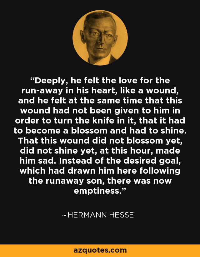 Deeply, he felt the love for the run-away in his heart, like a wound, and he felt at the same time that this wound had not been given to him in order to turn the knife in it, that it had to become a blossom and had to shine. That this wound did not blossom yet, did not shine yet, at this hour, made him sad. Instead of the desired goal, which had drawn him here following the runaway son, there was now emptiness. - Hermann Hesse