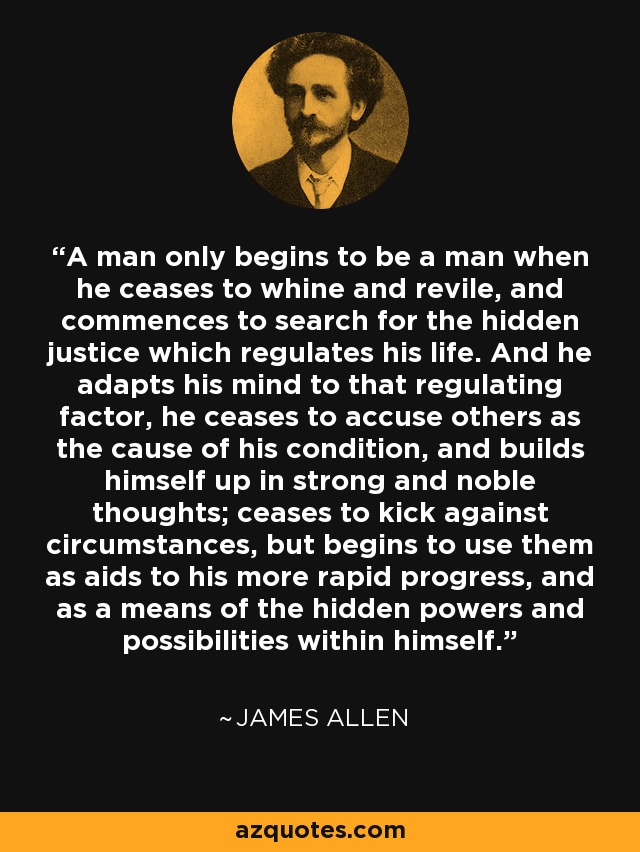 A man only begins to be a man when he ceases to whine and revile, and commences to search for the hidden justice which regulates his life. And he adapts his mind to that regulating factor, he ceases to accuse others as the cause of his condition, and builds himself up in strong and noble thoughts; ceases to kick against circumstances, but begins to use them as aids to his more rapid progress, and as a means of the hidden powers and possibilities within himself. - James Allen