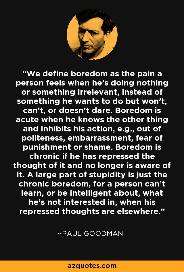 We define boredom as the pain a person feels when he's doing nothing or something irrelevant, instead of something he wants to do but won't, can't, or doesn't dare. Boredom is acute when he knows the other thing and inhibits his action, e.g., out of politeness, embarrassment, fear of punishment or shame. Boredom is chronic if he has repressed the thought of it and no longer is aware of it. A large part of stupidity is just the chronic boredom, for a person can't learn, or be intelligent about, what he's not interested in, when his repressed thoughts are elsewhere. - Paul Goodman