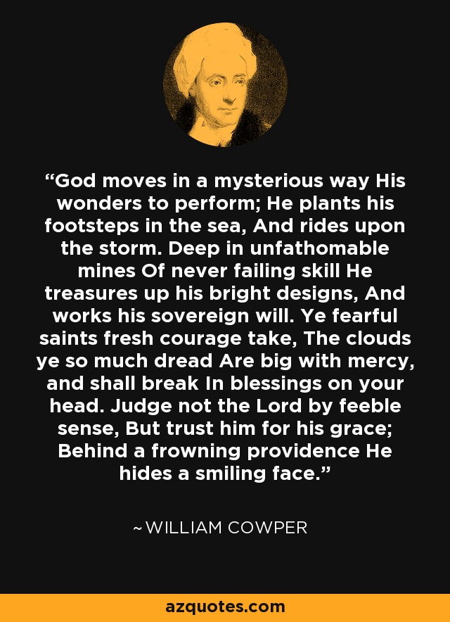 God moves in a mysterious way His wonders to perform; He plants his footsteps in the sea, And rides upon the storm. Deep in unfathomable mines Of never failing skill He treasures up his bright designs, And works his sovereign will. Ye fearful saints fresh courage take, The clouds ye so much dread Are big with mercy, and shall break In blessings on your head. Judge not the Lord by feeble sense, But trust him for his grace; Behind a frowning providence He hides a smiling face. - William Cowper