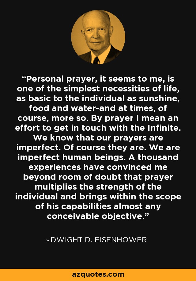 La oración personal, me parece, es una de las necesidades más simples de la vida, tan básica para el individuo como el sol, la comida y el agua, y a veces, por supuesto, más. Por oración entiendo un esfuerzo por entrar en contacto con el Infinito. Sabemos que nuestras oraciones son imperfectas. Por supuesto que lo son. Somos seres humanos imperfectos. Mil experiencias me han convencido sin lugar a dudas de que la oración multiplica las fuerzas del individuo y pone al alcance de sus capacidades casi cualquier objetivo concebible. - Dwight D. Eisenhower