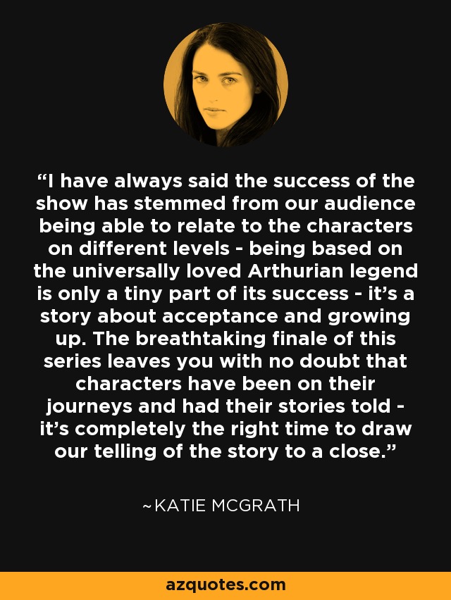 I have always said the success of the show has stemmed from our audience being able to relate to the characters on different levels - being based on the universally loved Arthurian legend is only a tiny part of its success - it's a story about acceptance and growing up. The breathtaking finale of this series leaves you with no doubt that characters have been on their journeys and had their stories told - it's completely the right time to draw our telling of the story to a close. - Katie McGrath