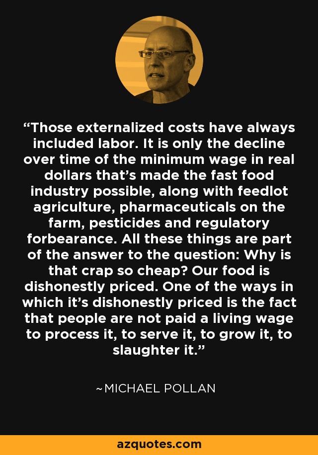 Those externalized costs have always included labor. It is only the decline over time of the minimum wage in real dollars that's made the fast food industry possible, along with feedlot agriculture, pharmaceuticals on the farm, pesticides and regulatory forbearance. All these things are part of the answer to the question: Why is that crap so cheap? Our food is dishonestly priced. One of the ways in which it's dishonestly priced is the fact that people are not paid a living wage to process it, to serve it, to grow it, to slaughter it. - Michael Pollan