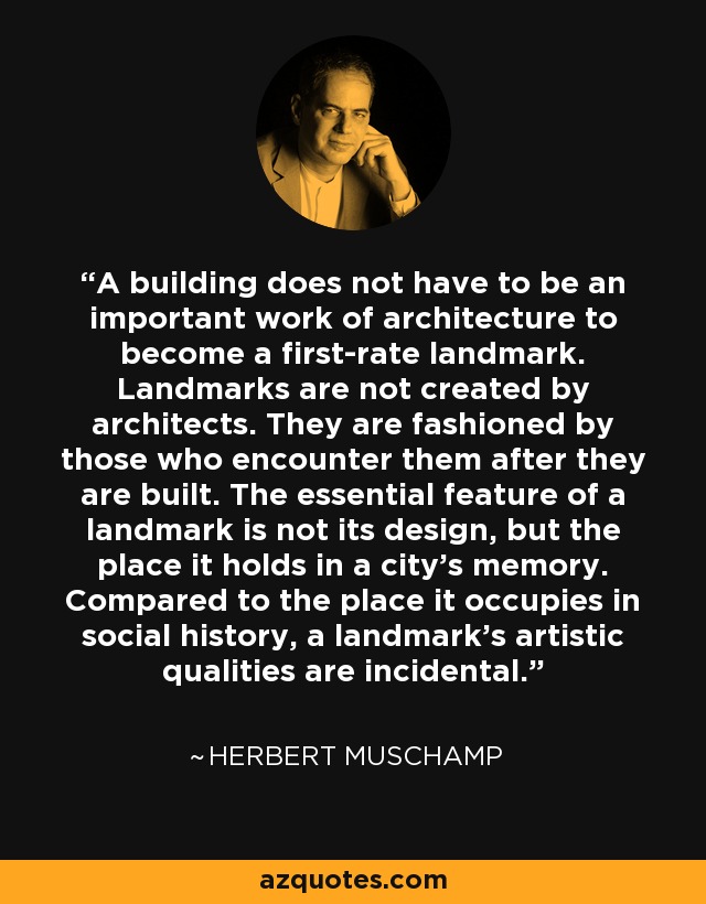 A building does not have to be an important work of architecture to become a first-rate landmark. Landmarks are not created by architects. They are fashioned by those who encounter them after they are built. The essential feature of a landmark is not its design, but the place it holds in a city's memory. Compared to the place it occupies in social history, a landmark's artistic qualities are incidental. - Herbert Muschamp