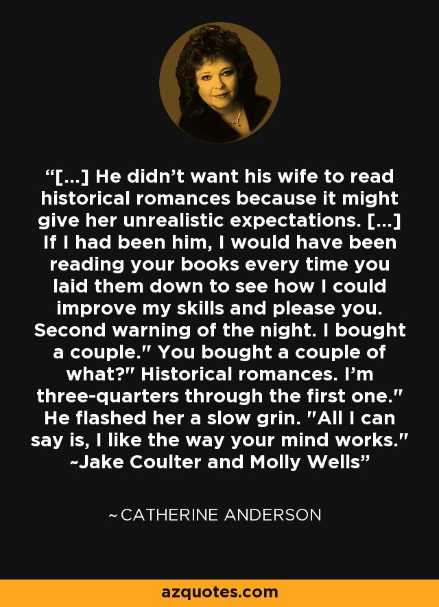 [...] He didn't want his wife to read historical romances because it might give her unrealistic expectations. [...] If I had been him, I would have been reading your books every time you laid them down to see how I could improve my skills and please you. Second warning of the night. I bought a couple.