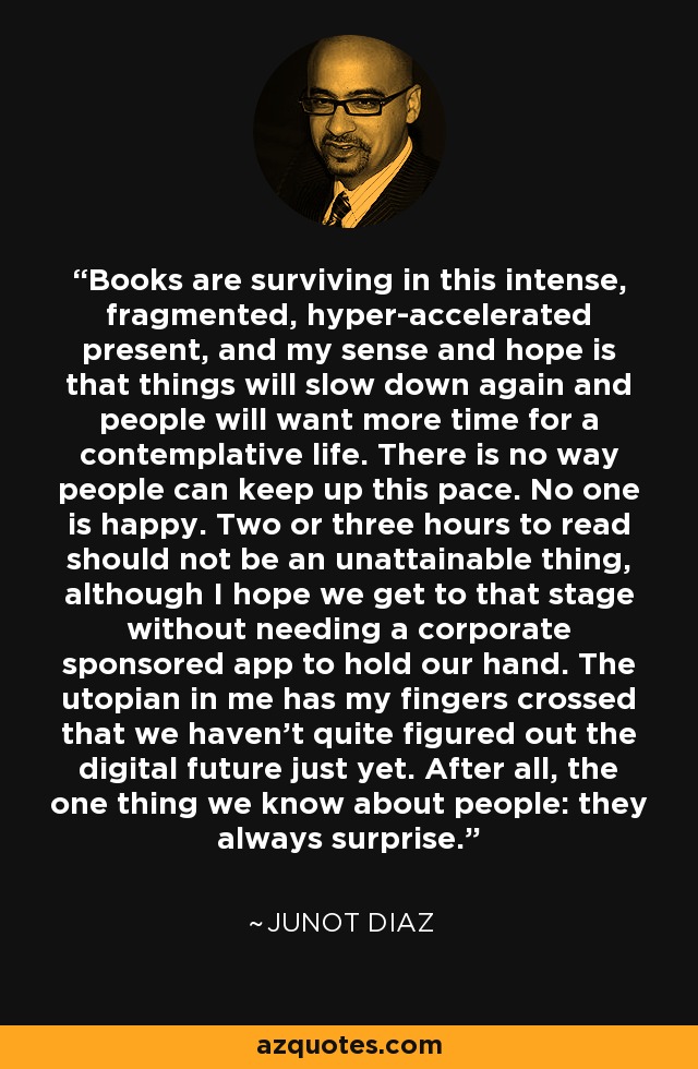 Los libros sobreviven en este presente intenso, fragmentado e hiperacelerado, y mi sensación y esperanza es que las cosas volverán a ralentizarse y la gente querrá más tiempo para una vida contemplativa. No hay forma de que la gente pueda mantener este ritmo. Nadie es feliz. Dos o tres horas para leer no debería ser algo inalcanzable, aunque espero que lleguemos a ese punto sin necesitar una aplicación patrocinada por una empresa que nos lleve de la mano. El utópico que hay en mí cruza los dedos para que aún no hayamos descubierto el futuro digital. Al fin y al cabo, lo único que sabemos de las personas es que siempre sorprenden. - Junot Díaz