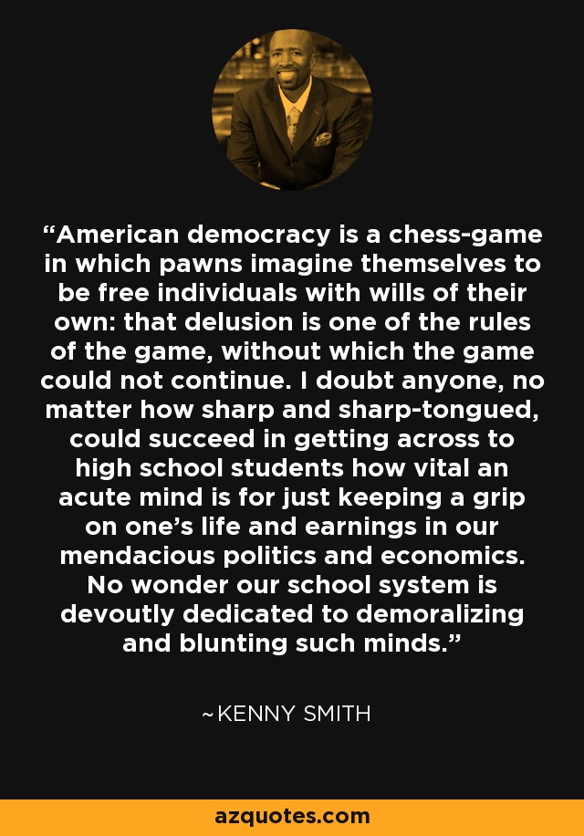 La democracia estadounidense es un juego de ajedrez en el que los peones se imaginan que son individuos libres con voluntad propia: esa ilusión es una de las reglas del juego, sin la cual la partida no podría continuar. Dudo que alguien, por muy agudo y perspicaz que sea, consiga transmitir a los estudiantes de secundaria lo vital que es una mente aguda para mantener el control sobre la propia vida y los propios ingresos en nuestra política y economía mendaces. No es de extrañar que nuestro sistema escolar se dedique con devoción a desmoralizar y embotar tales mentes. - Kenny Smith