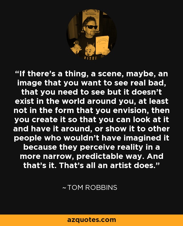 If there’s a thing, a scene, maybe, an image that you want to see real bad, that you need to see but it doesn’t exist in the world around you, at least not in the form that you envision, then you create it so that you can look at it and have it around, or show it to other people who wouldn’t have imagined it because they perceive reality in a more narrow, predictable way. And that’s it. That’s all an artist does. - Tom Robbins