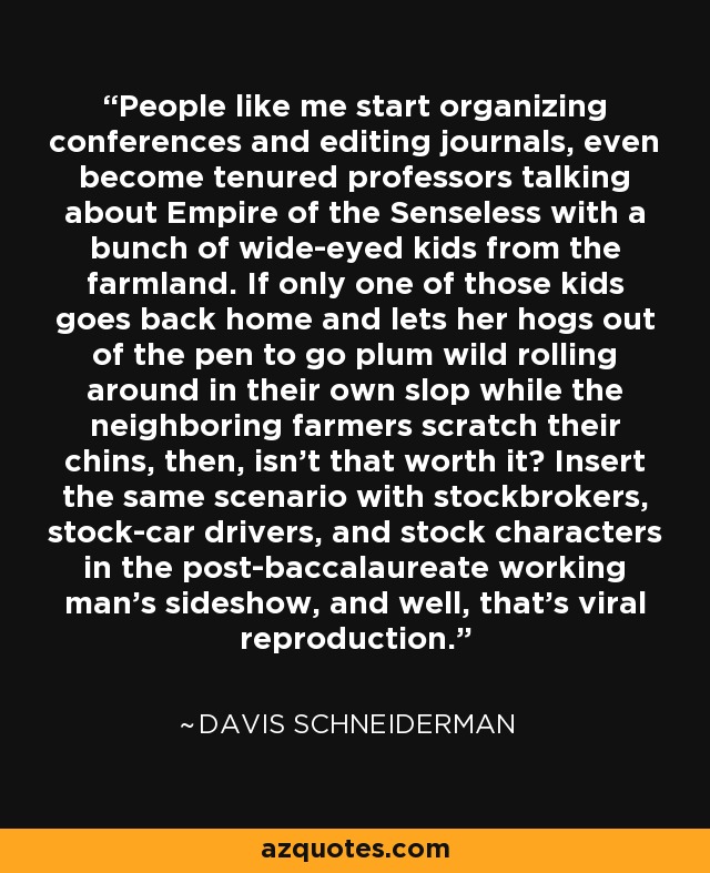 People like me start organizing conferences and editing journals, even become tenured professors talking about Empire of the Senseless with a bunch of wide-eyed kids from the farmland. If only one of those kids goes back home and lets her hogs out of the pen to go plum wild rolling around in their own slop while the neighboring farmers scratch their chins, then, isn't that worth it? Insert the same scenario with stockbrokers, stock-car drivers, and stock characters in the post-baccalaureate working man's sideshow, and well, that's viral reproduction. - Davis Schneiderman