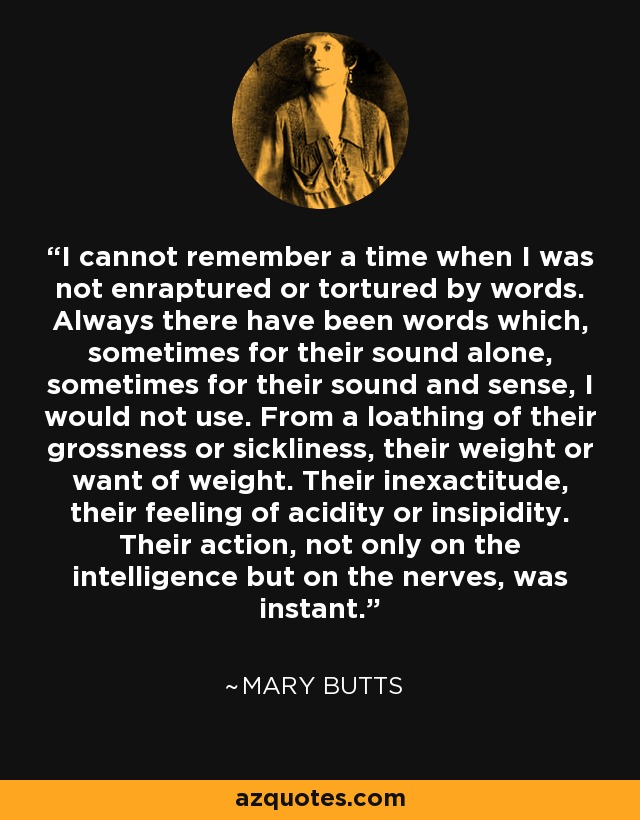 I cannot remember a time when I was not enraptured or tortured by words. Always there have been words which, sometimes for their sound alone, sometimes for their sound and sense, I would not use. From a loathing of their grossness or sickliness, their weight or want of weight. Their inexactitude, their feeling of acidity or insipidity. Their action, not only on the intelligence but on the nerves, was instant. - Mary Butts