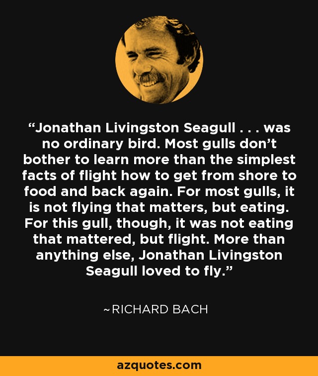 Jonathan Livingston Seagull . . . was no ordinary bird. Most gulls don't bother to learn more than the simplest facts of flight how to get from shore to food and back again. For most gulls, it is not flying that matters, but eating. For this gull, though, it was not eating that mattered, but flight. More than anything else, Jonathan Livingston Seagull loved to fly. - Richard Bach