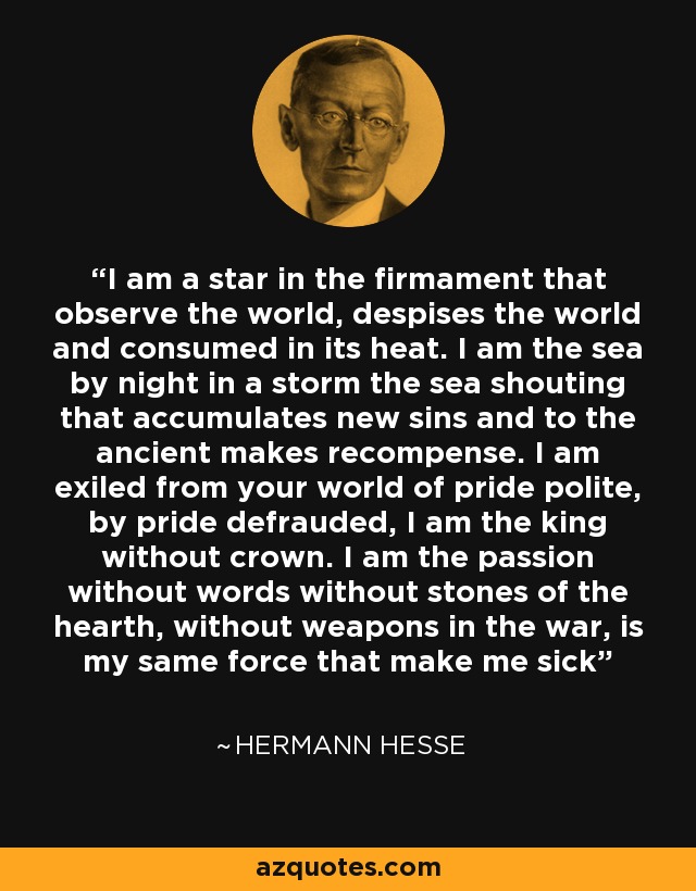 I am a star in the firmament that observe the world, despises the world and consumed in its heat. I am the sea by night in a storm the sea shouting that accumulates new sins and to the ancient makes recompense. I am exiled from your world of pride polite, by pride defrauded, I am the king without crown. I am the passion without words without stones of the hearth, without weapons in the war, is my same force that make me sick - Hermann Hesse