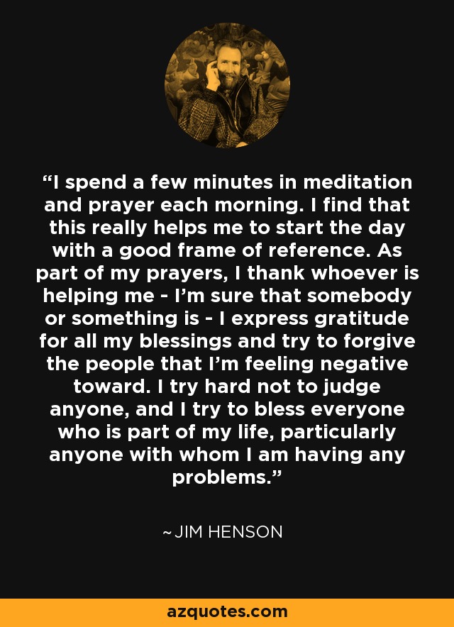 I spend a few minutes in meditation and prayer each morning. I find that this really helps me to start the day with a good frame of reference. As part of my prayers, I thank whoever is helping me - I'm sure that somebody or something is - I express gratitude for all my blessings and try to forgive the people that I'm feeling negative toward. I try hard not to judge anyone, and I try to bless everyone who is part of my life, particularly anyone with whom I am having any problems. - Jim Henson